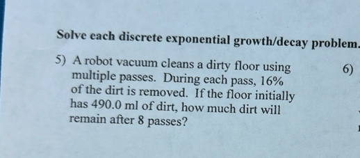 Solve each discrete exponential growth/decay problem. 
5) A robot vacuum cleans a dirty floor using 6) 
multiple passes. During each pass, 16%
of the dirt is removed. If the floor initially 
has 490.0 ml of dirt, how much dirt will 
remain after 8 passes?