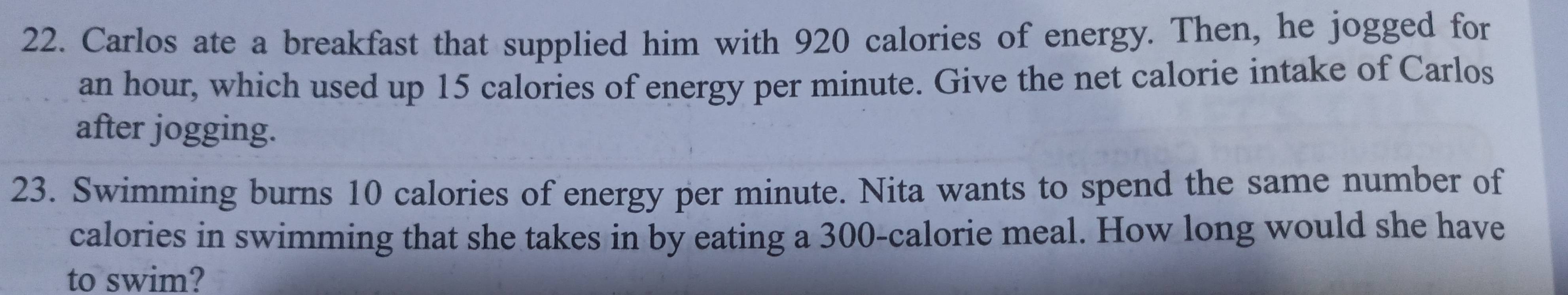 Carlos ate a breakfast that supplied him with 920 calories of energy. Then, he jogged for
an hour, which used up 15 calories of energy per minute. Give the net calorie intake of Carlos 
after jogging. 
23. Swimming burns 10 calories of energy per minute. Nita wants to spend the same number of 
calories in swimming that she takes in by eating a 300 -calorie meal. How long would she have 
to swim?