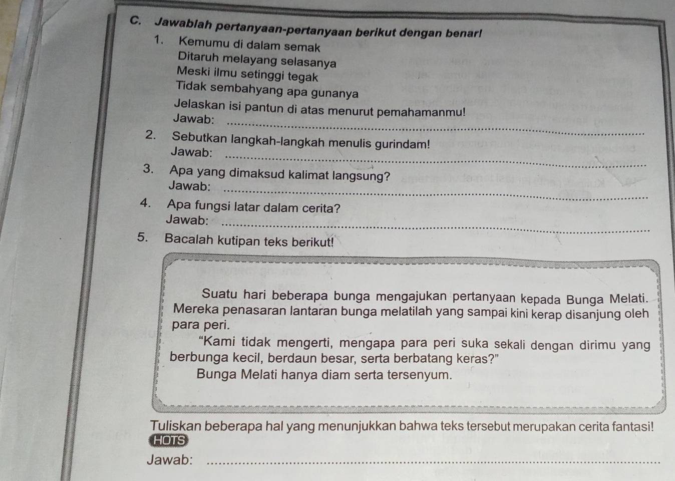 Jawablah pertanyaan-pertanyaan berikut dengan benar! 
1. Kemumu di dalam semak 
Ditaruh melayang selasanya 
Meski ilmu setinggi tegak 
Tidak sembahyang apa gunanya 
Jelaskan isi pantun di atas menurut pemahamanmu! 
Jawab:_ 
2. Sebutkan langkah-langkah menulis gurindam! 
Jawab:_ 
3. Apa yang dimaksud kalimat langsung? 
Jawab:_ 
4. Apa fungsi latar dalam cerita? 
Jawab:_ 
5. Bacalah kutipan teks berikut! 
Suatu hari beberapa bunga mengajukan pertanyaan kepada Bunga Melati. 
Mereka penasaran lantaran bunga melatilah yang sampai kini kerap disanjung oleh 
para peri. 
“Kami tidak mengerti, mengapa para peri suka sekali dengan dirimu yang 
berbunga kecil, berdaun besar, serta berbatang keras?" 
Bunga Melati hanya diam serta tersenyum. 
Tuliskan beberapa hal yang menunjukkan bahwa teks tersebut merupakan cerita fantasi! 
HOTS 
Jawab:_