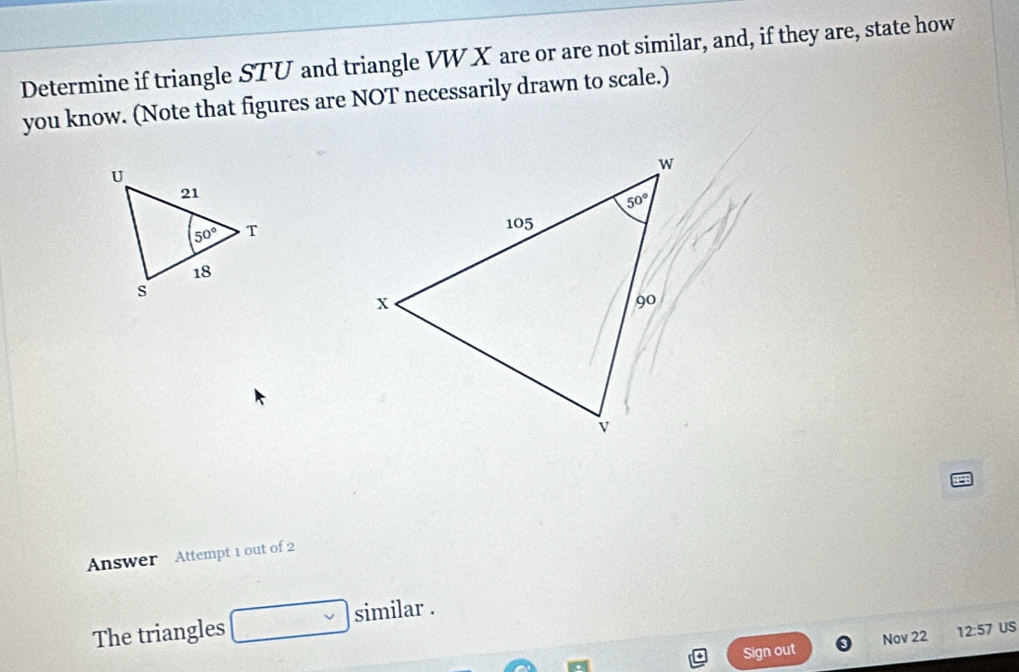 Determine if triangle STU and triangle VW X are or are not similar, and, if they are, state how
you know. (Note that figures are NOT necessarily drawn to scale.)
Answer Attempt 1 out of 2
The triangles similar .
Sign out Nov 22 12:57 US