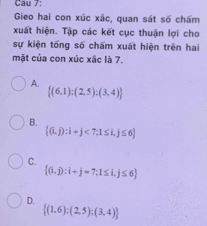 Gieo hai con xúc xắc, quan sát số chấm
xuất hiện. Tập các kết cục thuận lợi cho
sự kiện tổng số chấm xuất hiện trên hai
mặt của con xúc xắc là 7.
A.
 (6,1);(2,5);(3,4)
B.
 (i,j):i+j<7;1≤ i,j≤ 6
C.
 (i,j):i+j=7;1≤ i,j≤ 6
D.
 (1,6);(2,5);(3,4)