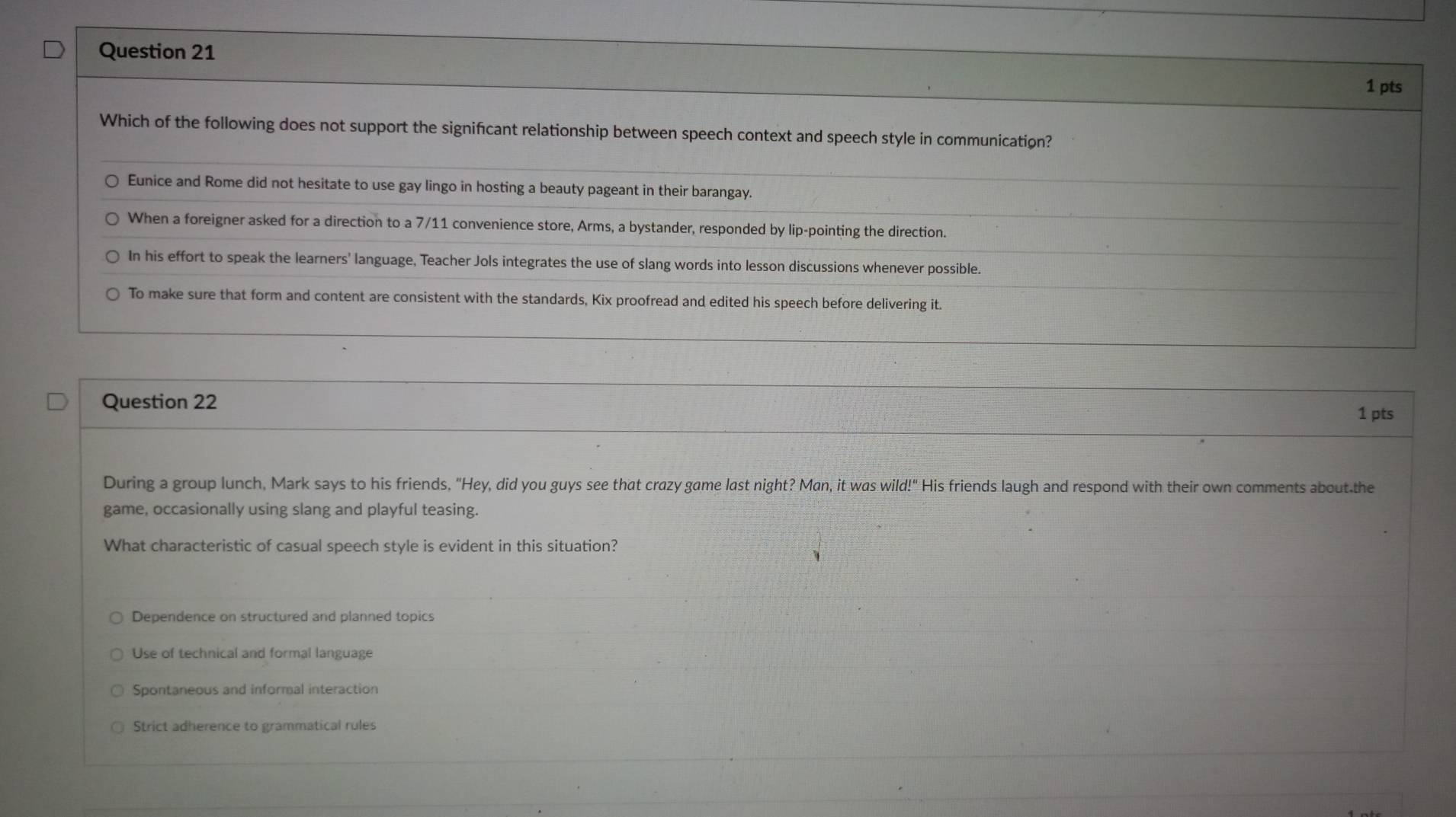 Which of the following does not support the signifcant relationship between speech context and speech style in communication?
Eunice and Rome did not hesitate to use gay lingo in hosting a beauty pageant in their barangay.
When a foreigner asked for a direction to a 7/11 convenience store, Arms, a bystander, responded by lip-pointing the direction.
In his effort to speak the learners' language, Teacher Jols integrates the use of slang words into lesson discussions whenever possible.
To make sure that form and content are consistent with the standards, Kix proofread and edited his speech before delivering it.
Question 22
1 pts
During a group lunch, Mark says to his friends, "Hey, did you guys see that crazy game last night? Man, it was wild!" His friends laugh and respond with their own comments about.the
game, occasionally using slang and playful teasing.
What characteristic of casual speech style is evident in this situation?
Dependence on structured and planned topics
Use of technical and formal language
Spontaneous and informal interaction
Strict adherence to grammatical rules