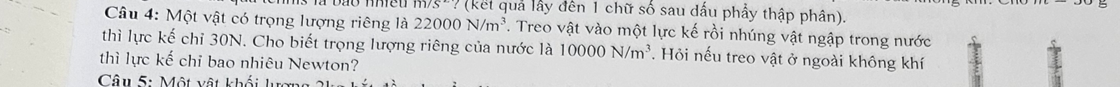 m/s? (kết quả lấy đến 1 chữ số sau dấu phẩy thập phân). 
Câu 4: Một vật có trọng lượng riêng là 22000N/m^3. Treo vật vào một lực kế rồi nhúng vật ngập trong nước 
thì lực kế chỉ 30N. Cho biết trọng lượng riêng của nước là 10000N/m^3. Hỏi nếu treo vật ở ngoài không khí 
thì lực kế chỉ bao nhiêu Newton? 
Câu 5: Một vật khối lc