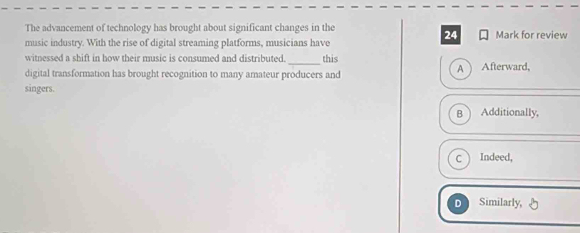 The advancement of technology has brought about significant changes in the Mark for review
24
music industry. With the rise of digital streaming platforms, musicians have
witnessed a shift in how their music is consumed and distributed._ this
digital transformation has brought recognition to many amateur producers and A ) Afterward,
singers.
B Additionally,
c  Indeed,
D Similarly,