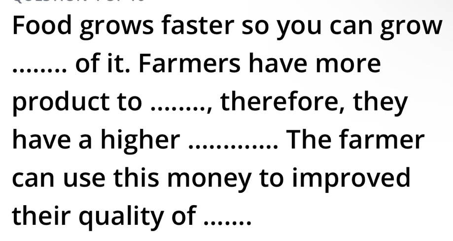 Food grows faster so you can grow 
_....... of it. Farmers have more 
product to ........, therefore, they 
have a higher ............. The farmer 
can use this money to improved 
their quality of .......