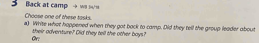 Back at camp WB 34/18 
Choose one of these tasks. 
a) Write what happened when they got back to camp. Did they tell the group leader about 
their adventure? Did they tell the other boys? 
Or: