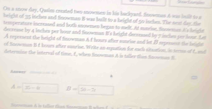 owExengleo 
On a nnow day, Qusim created two anowmen in his badiyaed. Snosmas A was butlt to a 
height of 35 inches and Snowmas B was built to a height of go inchea. The next day, the 
temperature increased and both ancomen began to melt. At sunrise, Snovman A's height 
decrease by 4 inches per hour and Snowman B's height decreased by 7 inches per hour. Let 
A represent the height of Snowman A f hours after aunrise and let B represent the height 
of Sacoman B t hours after suarise. Write as equation for each situation, in terms of t and 
determine the interval of time, f, when Snowman A is tallertinn Snowmnn B. 
Asswer
A= x-6 B=50-7t
Socoman A in taller dhas Sossmep B shen C