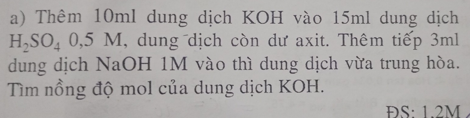 Thêm 10ml dung dịch KOH vào 15ml dung dịch
H_2SO_40,5M , dung dịch còn dư axit. Thêm tiếp 3ml
dung dịch NaOH 1M vào thì dung dịch vừa trung hòa. 
Tìm nổng độ mol của dung dịch KOH. 
ĐS: 1.2M