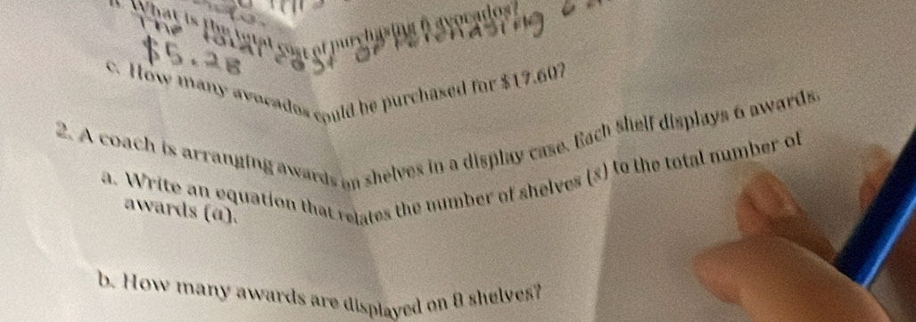 What is the tutel sost of purcha ing i avocados ? 

c. How many avocados could be purchased for $17.607
2. A coach is arranging awards on shelves in a display case. Each shelf displays 6 awards. 
a. Write an equation that relates the mumber of shelves (s) to the total number of 
awards (α). 
b. How many awards are displayed on θ shelves?