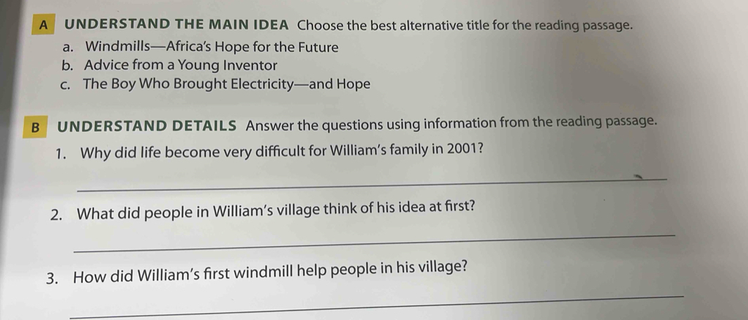 A UNDERSTAND THE MAIN IDEA Choose the best alternative title for the reading passage. 
a. Windmills—Africa’s Hope for the Future 
b. Advice from a Young Inventor 
c. The Boy Who Brought Electricity—and Hope 
B UNDERSTAND DETAILS Answer the questions using information from the reading passage. 
1. Why did life become very difficult for William’s family in 2001? 
_ 
2. What did people in William's village think of his idea at first? 
_ 
3. How did William’s first windmill help people in his village? 
_