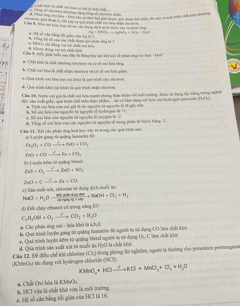 h Chất khử và chất oxi hóa có thể là một chất.
c. Tổng số electron nhường bằng tổng số electron nhận.
d. Phán ứng oxi hóa - khử xây ra theo hai giai đoan: giai đoan thứ nhất, chỉ xây ra quá trình chất khử nhường
electron; giai đoạn 2, chỉ xảy ra quá trình chất oxi hóa nhận electron.
Câu 8. Hòa tan kim loại silver vào dung dịch acid nitric xảy ra phản ứng:
Ag+HNO_3to AgNO_3+NO_2+H_2O
a. Hệ số cân bằng tối giản của Ag là 2.
b. Tổng hệ số của các chất tham gia phản ứng là 3.
c. HNO3 chỉ đóng vai trò chất oxi hóa.
d. Silver đóng vai trò chất khử.
Câu 9. Mỗi phát biểu sau đây là đúng hay sai khi nói về phản ứng oxi hóa - khử?
a. Chất khử là chất nhường electron và có số oxi hóa tăng.
b. Chất oxi hóa là chất nhận electron và có số oxi hóa giảm.
c. Quá trình oxi hóa (sự oxi hóa) là quá trình cho electron.
d. Quá trình khử (sự khử) là quá trình nhận electron.
Câu 10. Nước oxi già là chất oxi hóa mạnh nhưng thân thiện với môi trường, được sử dụng tẩy trắng trong ngành
đệt, sản xuất giấy, quá trình chế biến thực phẩm,... do có khả năng oxi hóa của hydrogen peroxide (H_2O_2).
a. Tính oxi hóa của oxi già là do nguyên tử nguyên tố H gây nên.
b. Số oxi hóa của nguyên tử nguyên tố hydrogen 1a+1.
c. Số oxi hóa của nguyên tử nguyên tố oxygen là -2.
d. Tổng số oxi hóa của các nguyên tử nguyên tố trong phân tử H_2O_2 bằng -2.
Câu 11. Xét các phản ứng hoá học xảy ra trong các quá trình sau:
a) Luyện gang từ quặng hematite đỏ:
Fe_2O_3+COxrightarrow t°FeO+CO_2
FeO+COxrightarrow t°Fe+CO_2
b) Luyện kẽm từ quặng blend:
ZnS+O_2xrightarrow t°ZnO+SO_2
ZnO+Cxrightarrow t°Zn+CO
c) Sản xuất xút, chlorine từ dung dịch muối ăn:
NaCl+H_2Oxrightarrow WinphendungdrehNaOH+Cl_2+H_2
d) Đốt cháy ethanol có trong xăng E5:
C_2H_5OH+O_2xrightarrow t°CO_2+H_2O
a. Các phản ứng oxi - hóa khử là a,b,d.
b. Quá trình luyện gang từ quặng hematite đỏ người ta sử dụng CO làm chất khử.
c. Quá trình luyện kẽm từ quặng blend người ta sử dụng O_2 , C làm chất khử
d. Qúa trình sản xuất xút từ muối ăn H_2O là chất khử .
Câu 12. Để điều chế khí chlorine (6 Cl_2) trong phòng thí nghiệm, người ta thường cho potassium permanganat
(KMnO₄) tác dụng với hydrogen chloride (HCl):
KMnO_4+HClxrightarrow f°KCl+MnCl_2+Cl_2+H_2O
a. Chất Oxi hóa là KMnO₄.
b. HCl vừa là chất khử vừa là môi trường.
c. Hệ số cân bằng tối giản của HCl là 16.