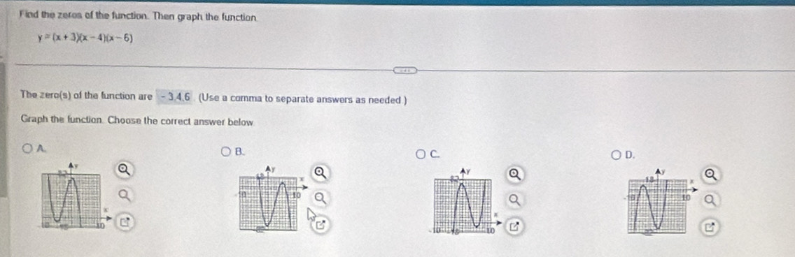 Find the zeres of the function. Then graph the function
y=(x+3)(x-4)(x-6)
The zero(s) of the function are - 3.4.6 (Use a comma to separate answers as needed ) 
Graph the function. Choose the correct answer below 
A. 
B. 
C. 
D.
Y