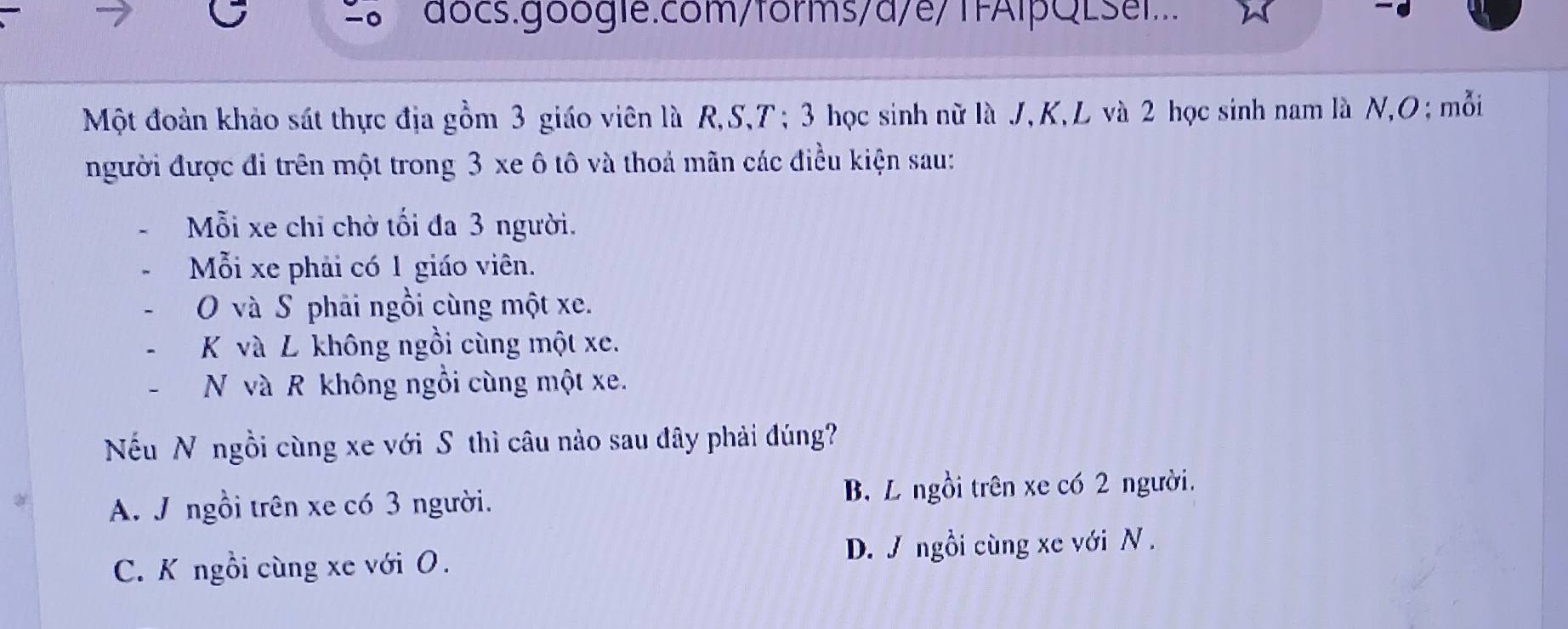 2。 7 docs.google.com/forms/d/e/TFAlpQLSel.
Một đoàn khảo sát thực địa gồm 3 giáo viên là R, S, T; 3 học sinh nữ là J, K, L và 2 học sinh nam là N, O; mỗi
người được đi trên một trong 3 xe ô tô và thoả mãn các điều kiện sau:
Mỗi xe chỉ chờ tối đa 3 người.
Mỗi xe phải có 1 giáo viên.
O và S phải ngồi cùng một xe.
K và L không ngồi cùng một xe.
- N và R không ngồi cùng một xe.
Nếu N ngồi cùng xe với S thì câu nào sau đây phải đúng?
A. J ngồi trên xe có 3 người. B. L ngồi trên xe có 2 người.
C. K ngồi cùng xe với O. D. J ngồi cùng xe với N .