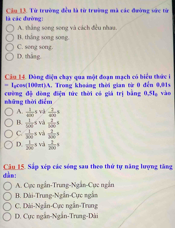 Từ trường đều là từ trường mà các đường sức từ
là các đường:
A. thăng song song và cách đều nhau.
B. thăng song song.
C. song song.
D. thắng.
Câu 14. Dòng điện chạy qua một đoạn mạch có biểu thức i
=I_0cos (100π t)A A. Trong khoảng thời gian từ 0 đến 0,01s
cường độ dòng điện tức thời có giá trị bằng 0, 5I_0 vào
những thời điểm
A.  1/400 s và  2/400 s
B.  1/500 S và  2/500 s
C.  1/300 s và  2/300 s
D.  1/200 s và  2/200 s
Câu 15. Sắp xép các sóng sau theo thứ tự năng lượng tăng
dần:
A. Cực ngắn-Trung-Ngắn-Cực ngắn
B. Dài-Trung-Ngắn-Cực ngắn
C. Dài-Ngắn-Cực ngắn-Trung
D. Cực ngắn-Ngắn-Trung-Dài