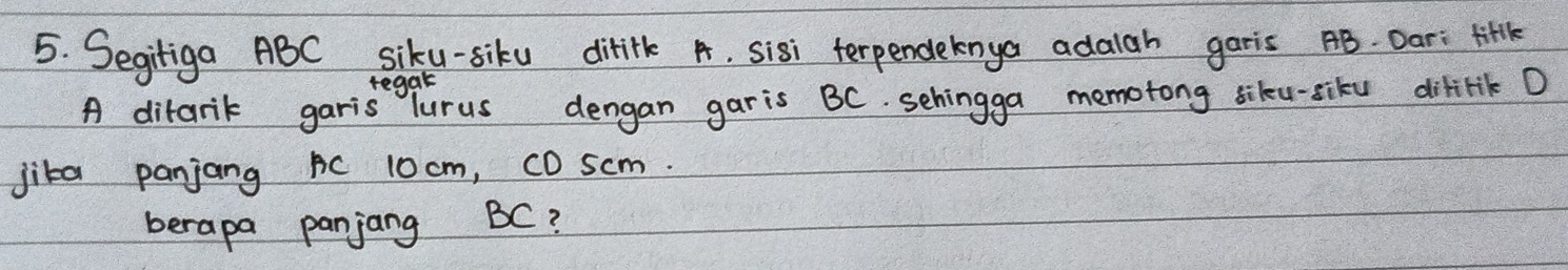 Segitiga ABC siku-siku ditifk A, sisi terpendeknya adalah garis AB. Dar: titl 
regal 
A difarik garis Turus dengan garis BC. sehingga memotong siku-siku dilirik D
jita panjang BC 10 cm, c0 scm. 
berapa panjang BC?