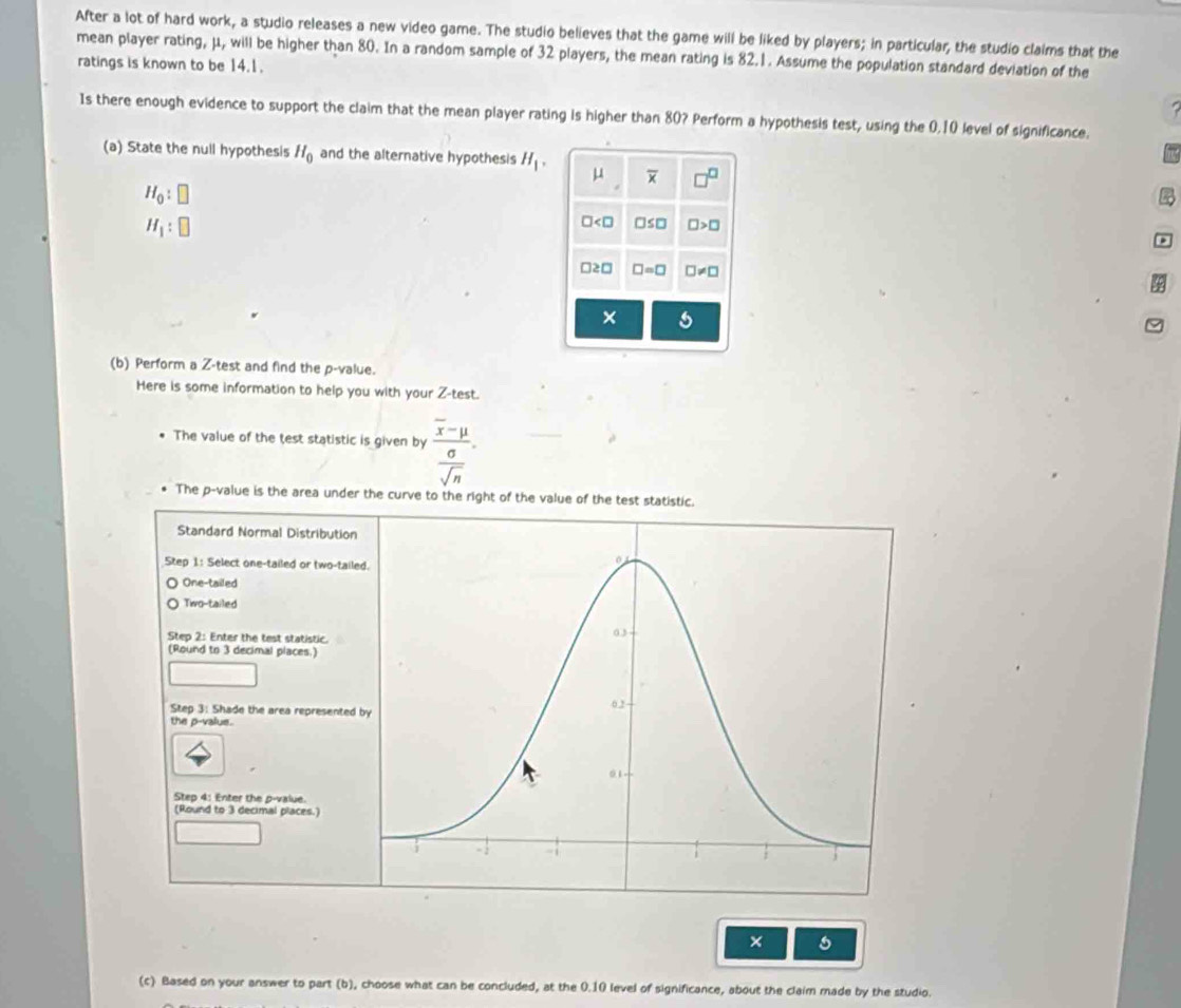 After a lot of hard work, a studio releases a new video game. The studio believes that the game will be liked by players; in particular, the studio claims that the
mean player rating, μ, will be higher than 80. In a random sample of 32 players, the mean rating is 82.1. Assume the population standard deviation of the
ratings is known to be 14.1.
Is there enough evidence to support the claim that the mean player rating is higher than 80? Perform a hypothesis test, using the 0, 10 level of significance.
(a) State the null hypothesis H_0 and the alternative hypothesis H_1, μ overline x □^(□)
H_0:□
H_1:□
∠ □ □ ≤ □ □ >□.
□ ≥ □ □ =□ □ != □
X
(b) Perform a Z -test and find the p -value.
Here is some information to help you with your Z -test.
The value of the test statistic is given by frac overline x-mu sigma .
overline sqrt(n)
The p -value is the area under the curve to the right of the value of the test statistic.
Standard Normal Distribution
Step 1 : Select one-tailed or two-taile
One-tailed
Two-tailed
Step 2 : Enter the test statistic.
(Round to 3 decimal places.)
Step 3 : Shade the area represented 
the p -valus.
Step 4 : Enter the p -value.
(Round to 3 decimal places.)
(c) Based on your answer to part (b), choose what can be concluded, at the 0.10 level of significance, about the claim made by the studio.