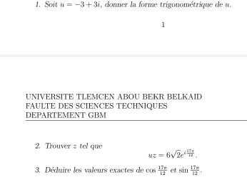 Soit u=-3+3i , donner la forme trigonométrique de u. 
1 
UNIVERSITE TLEMCEN ABOU BEKR BELKAID 
FAULTE DES SCIENCES TECHNIQUES 
DEPARTEMENT GBM 
2. Trouver z tel que
uz=6sqrt(2)e^(ifrac 17π)12. 
3. Déduire les valeurs exactes de cos  17π /12  et sin  17π /12 .