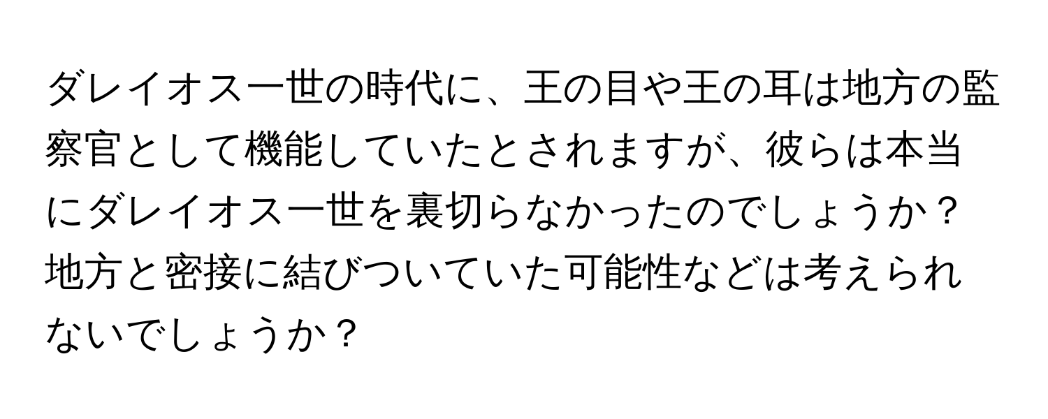 ダレイオス一世の時代に、王の目や王の耳は地方の監察官として機能していたとされますが、彼らは本当にダレイオス一世を裏切らなかったのでしょうか？地方と密接に結びついていた可能性などは考えられないでしょうか？