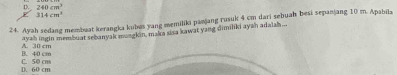 D. 240cm^3
E 314cm^3
24. Ayah sedang membuat kerangka kubus yang memiliki panjang rusuk 4 cm dari sebuah besi sepanjang 10 m. Apabila
ayah ingin membuat sebanyak mungkin, maka sisa kawat yang dimiliki ayah adalah ...
A. 30 cm
B. 40 cm
C. 50 cm
D. 60 cm