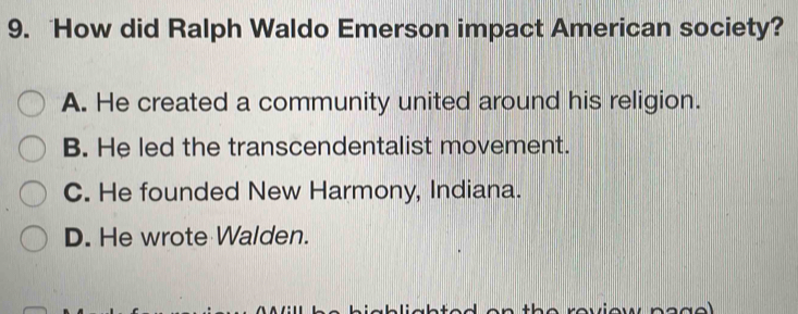 How did Ralph Waldo Emerson impact American society?
A. He created a community united around his religion.
B. He led the transcendentalist movement.
C. He founded New Harmony, Indiana.
D. He wrote Walden.
+ h r eview n o d o l