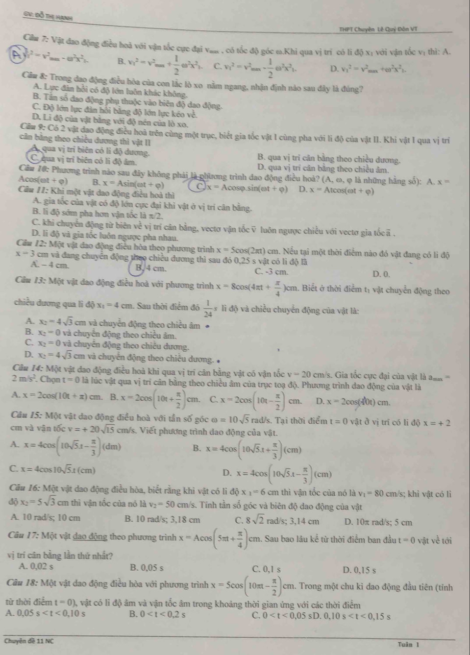 GV: Đỗ Thị Hạnh
THPT Chuyên Lễ Quỷ Đôn VT
Câm 7: Vật đao động điều hoà với vận tốc cực đại vaa, có tốc độ góc ω.Khi qua vị trì có lì độ xị với vận tốc vị thì: A.
A v^2=v^2_max-omega^2x^2). B. v_1^(2=v^2)_max+ 1/2 omega^2x^2_1. C. v_1^(2=v^2)_max- 1/2 e^2x^2_1. D. v_1^(2=v^2)_max+omega^2x^2_1.
Cầm 8: Trong đao động điều hòa của con lắc lò xo nằm ngang, nhận định nào sau đây là đúng?
A. Lực đàn hồi có độ lớn luôn khác không.
B. Tân số đao động phụ thuộc vào biên độ dao động.
C. Độ lớn lực đàn hỗi bằng độ lớn lực kéo về.
D. Li độ của vật băng với độ nền của lò xo.
Cầu 9: Có 2 vật đao động điều hoà trên cùng một trục, biểt gia tốc vật I cùng pha với li độ của vật II. Khi vật I qua vị trí
căn băng theo chiều dương thì vật II
A qua vị trí biên có li độ dương. B. qua vị tri cân bằng theo chiều dương.
C. qua vị trí biên có lì độ âm. D. qua vị trí cân bằng theo chiều âm,
Cău 10: Phương trình nào sau đây không phải là phương trình dao động điều hoà? (A, ω, φ là những hằng số): A. x=
Acos(et + o) B. x=Asin (omega t+varphi ) x= Aco sp.sin (et+varphi ) D. x=Atcos (omega t+varphi )
Câu 11: Khi một vật dao động điều hoà thì
A. gia tốc của vật có độ lớn cực đại khi vật ở vị trí cân bằng.
B. li độ sớm pha hơn vận tốc laπ /2.
C. khi chuyễn động từ biên về vị trí cân bằng, vectơ vận tốc v luôn ngược chiều với vectơ gia tốcã .
D. li độ và gia tốc luôn ngược pha nhau.
Câu 12: Một vật dao động điều hòa theo phương trình x=5cos (2π t) cm. Nếu tại một thời điểm nào đó vật đang có li độ
x=3 cm và đang chuyển động theo chiều dương thì sau đó 0,25 s vật có li độ lã
A. - 4 cm. B, 4 cm. C. -3 cm. D. 0.
Cầu 13: Một vật dao động điều hoà với phương trình x=8cos (4π t+ π /4 )cm 1. Biết ở thời điểm tị vật chuyển động theo
chiều dương qua li độ x_1=4cm. Sau thời điểm đó  1/24 sli độ và chiều chuyển động của vật là:
A. x_2=4sqrt(3)cm và chuyển động theo chiều âm ●
B. x_2=0 và chuyển động theo chiều âm.
C. x_2=0 và chuyển động theo chiều dương.
D. x_2=4sqrt(3)cm n và chuyển động theo chiều dương. 
Câu 14: Một vật dao động điều hoà khi qua vị trí cân bằng vật có vận tốc v=20cm/s s. Gia tốc cực đại của vật là am  =
2m/s^2. Chọn t=0 là lúc vật qua vị trí cân bằng theo chiều âm của trục toạ độ. Phương trình dao động của vật là
A. x=2cos (10t+π )cm. B. x=2cos (10t+ π /2 )cm. C. x=2cos (10t- π /2 )cm. D. x=2cos (d0t)cm.
Câu 15 5: Một vật dao động điều hoà với tần số góc omega =10sqrt(5) rad/s. Tại thời điểm t=0 về tovi trí có li độ x=+2
cm và vận tốc v=+20sqrt(15) cm/s. Viết phương trình dao động của vật.
A. x=4cos (10sqrt(5).t- π /3 )(dm)
B. x=4cos (10sqrt(5).t+ π /3 )(cm)
C. x=4cos 10sqrt(5)x(cm)
D. x=4cos (10sqrt(5).t- π /3 )(cm)
Câu 16: Một vật dao động điều hòa, biết rằng khì vật có lì dhat Q* _1=6cm thì vận tốc của nó là v_1=80cm/s; khi vật có li
độ x_2=5sqrt(3)cmthi vận tốc của nó là v_2=50cm/s s. Tính tần số góc và biên độ dao động của vật
A. 10 rad/s; 10 cm B. 10 rad/s; 3,18 cm C. 8sqrt(2)rad/s;3,14cm D. 10π rad/s; 5 cm
Câu 17: Một vật đao động theo phương trình x=Acos (5π t+ π /4 )cm. Sau bao lâu kể từ thời điểm ban đầu t=0 vật về tới
vị trí cân bằng lần thứ nhất?
A. 0,02 s B. 0,05 s C. 0.1 s D. 0,15 s
Câu 18: Một vật dao động điều hòa với phương trình x=5cos (10π t- π /2 )cm 1. Trong một chu kì dao động đầu tiên (tính
từ thời điểm t=0) ), vật có li độ âm và vận tốc âm trong khoảng thời gian ứng với các thời điểm
A. 0.05s B. 0 C. 0
Chuyên đề 11 NC Tuân 1
