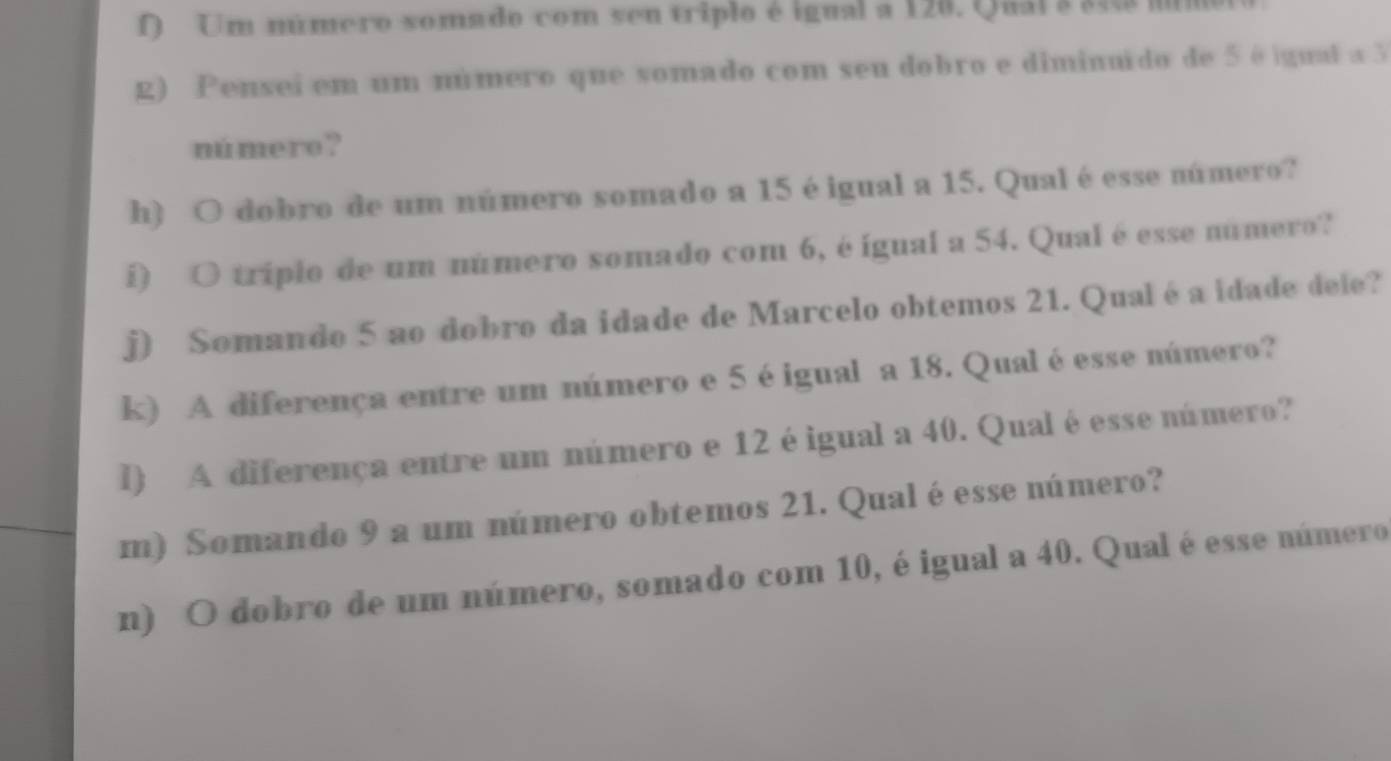 Um número somado com sen triplo é igual a 120. Quál a 343 mimol 
g) Pensei em um número que somado com seu dobro e diminuido de 5 é gual a 3
número? 
h) O dobro de um número somado a 15 éigual a 15. Qual é esse número? 
i O tríplo de um número somado com 6, é igual a 54. Qual é esse número? 
j) Somando 5 ao dobro da idade de Marcelo obtemos 21. Qual éa idade dele? 
k) A diferença entre um número e 5 éigual a 18. Qual éesse número? 
l) A diferença entre um número e 12 éigual a 40. Qual é esse número? 
m) Somando 9 a um número obtemos 21. Qualé esse número? 
n) O dobro de um número, somado com 10, éigual a 40. Qual é esse número