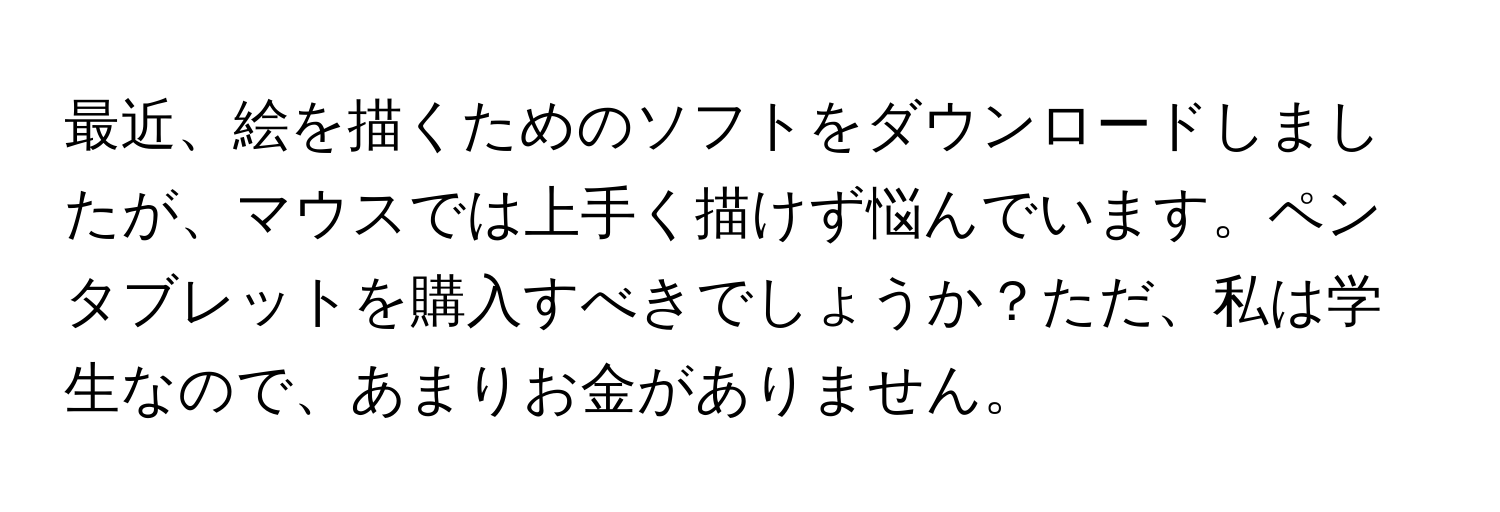 最近、絵を描くためのソフトをダウンロードしましたが、マウスでは上手く描けず悩んでいます。ペンタブレットを購入すべきでしょうか？ただ、私は学生なので、あまりお金がありません。