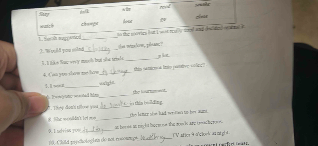 Stay delk read snuße 
change lose B° close 
1. Sarzh suggested_ to the movies but I was really tired and decided against it . 
2. Would you mind_ the window, please? 
3. I like Sue very much but she tends_ a lot. 
4. Can you show me how_ this sentence into passive voice? 
5. I want_ weight. 
6. Everyone wanted him_ the tournament. 
7. They don't allow you_ in this building. 
S. She wouldn't let me_ the letter she had written to her aunt. 
9. 1 advise you_ at home at night because the roads are treacherous. 
10. Child psychologists do not encourage_ TV after 9 o'clock at night. 
p ee t perfect tense.