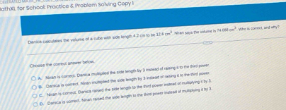 JathXL for School: Practice & Problem Solving Copy 1
Danica calculates the volume of a cube with side length 4.7 on to be 12.8cm^3 Niran says the volume is 7408cm^2 Who is correct, and why?
Choose the correct anwer below.
A. Nisan is correct. Danica multiplied the side length by 3 instead of raising it to the thed power
B. Danica is correct. Nran mulplied the side length by 3 instead of raising it to the thed power
C. Ninan is comect. Danics taised the side length to the third power instead of multplying it ity 3
D. Danica is comect, Naran raised the side length to the third power inslead of mulmplying it by t