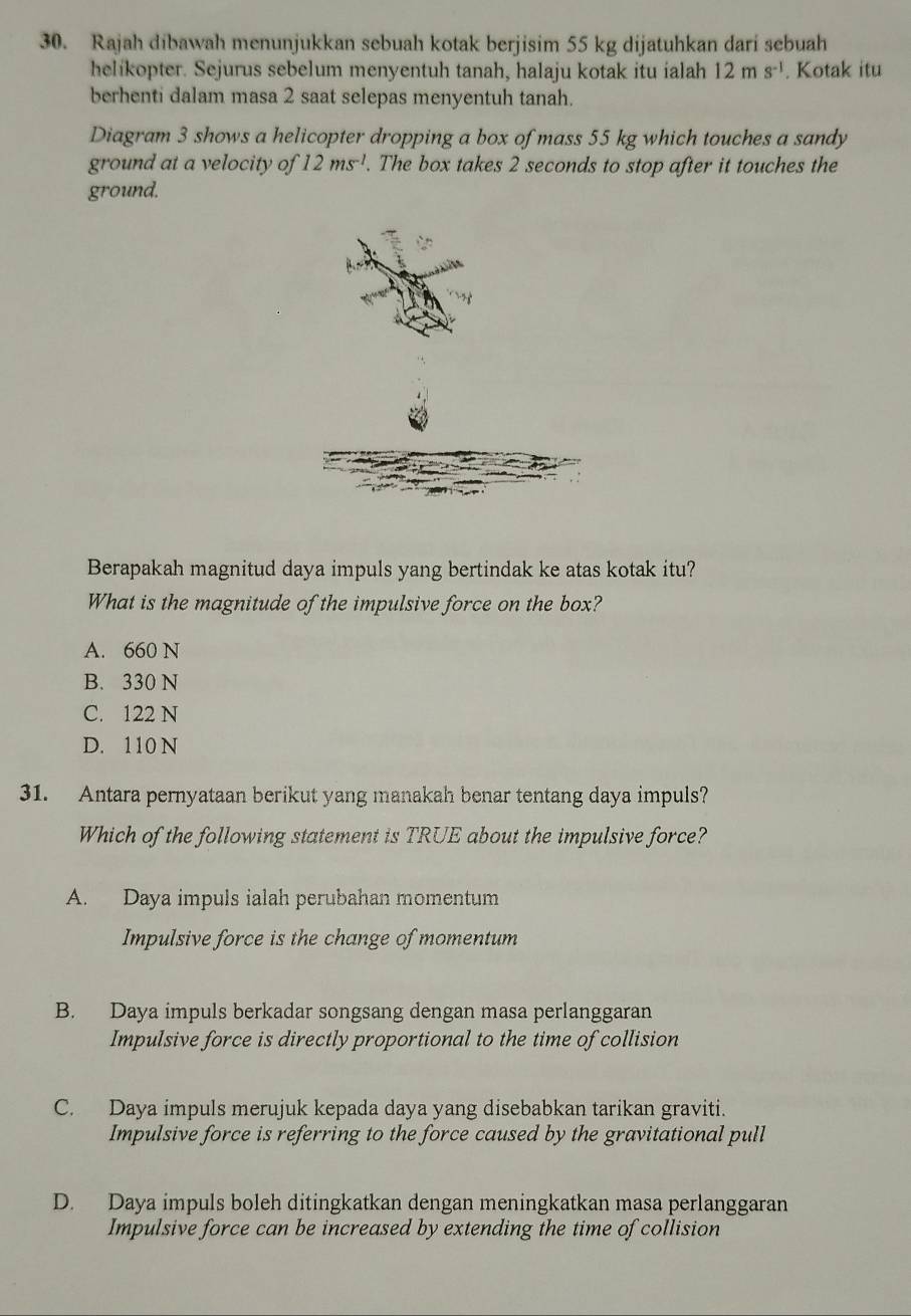 Rajah dibawah menunjukkan sebuah kotak berjisim 55 kg dijatuhkan dari sebuah
helikopter. Sejurus sebelum menyentuh tanah, halaju kotak itu ialah 12ms^(-1). Kotak itu
berhenti dalam masa 2 saat selepas menyentuh tanah.
Diagram 3 shows a helicopter dropping a box of mass 55 kg which touches a sandy
ground at a velocity of 12ms^(-1). The box takes 2 seconds to stop after it touches the
ground.
Berapakah magnitud daya impuls yang bertindak ke atas kotak itu?
What is the magnitude of the impulsive force on the box?
A. 660 N
B. 330 N
C. 122 N
D. 110 N
31. Antara pernyataan berikut yang manakah benar tentang daya impuls?
Which of the following statement is TRUE about the impulsive force?
A. Daya impuls ialah perubahan momentum
Impulsive force is the change of momentum
B. Daya impuls berkadar songsang dengan masa perlanggaran
Impulsive force is directly proportional to the time of collision
C. Daya impuls merujuk kepada daya yang disebabkan tarikan graviti.
Impulsive force is referring to the force caused by the gravitational pull
D. Daya impuls boleh ditingkatkan dengan meningkatkan masa perlanggaran
Impulsive force can be increased by extending the time of collision