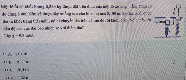 Một khối có khối lượng 0,250 kg được đặt trên đỉnh của một lò xo nhẹ, thẳng đứng có
độ cứng 5 000 N/m và được đầy xuống sao cho lò xo bị nén 0,100 m. Sau khi khối được
thả ra khỏi trạng thái nghỉ, nó di chuyển lên trên và sau đó rời khỏi lò xo. Nó bị đầy lên
đến độ cao cực đại bao nhiều so với điểm thả?
Lấy g=9,8m/s^2.
A. 2,04 m
B. 10,2 m
C. 20,4 m
D. 1,02 m