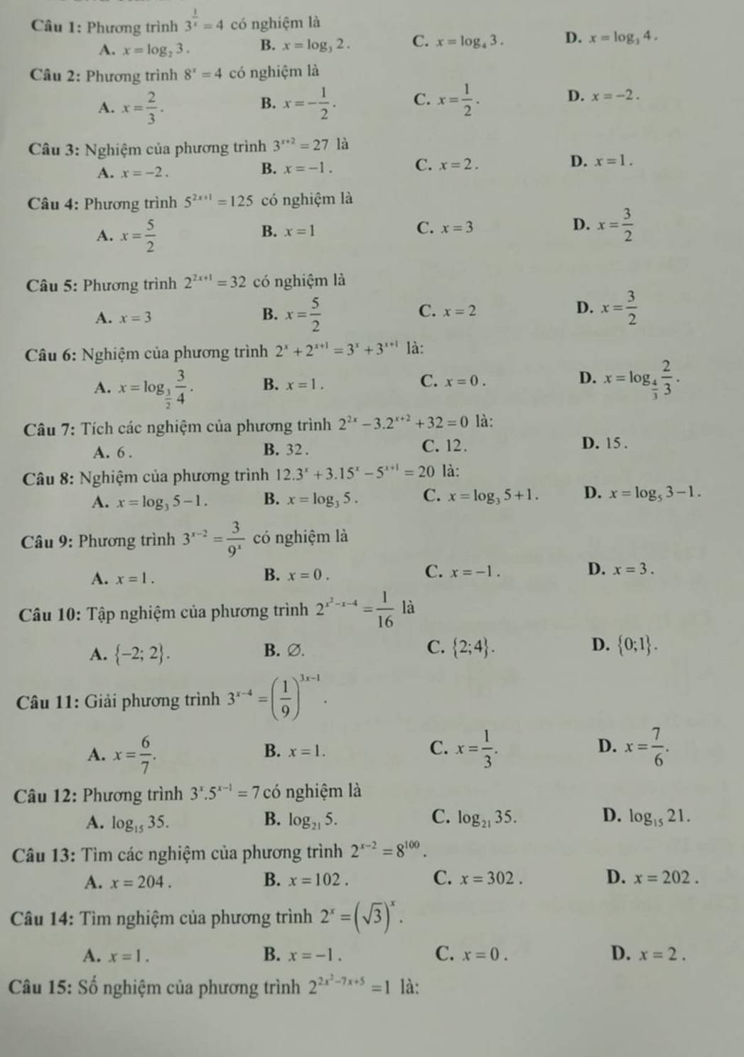 Phương trình 3^(frac 1)x=4 có nghiệm là
A. x=log _23. B. x=log _32. C. x=log _43. D. x=log _34.
Câu 2: Phương trình 8^x=4 có nghiệm là
A. x= 2/3 . x=- 1/2 . C. x= 1/2 . D. x=-2.
B.
Câu 3: Nghiệm của phương trình 3^(x+2)=27 là
A. x=-2.
B. x=-1.
C. x=2. D. x=1.
Câu 4: Phương trình 5^(2x+1)=125 có nghiệm là
A. x= 5/2 
B. x=1 C. x=3 D. x= 3/2 
Câu 5: Phương trình 2^(2x+1)=32 có nghiệm là
D.
A. x=3 B. x= 5/2  C. x=2 x= 3/2 
* Câu 6: Nghiệm của phương trình 2^x+2^(x+1)=3^x+3^(x+1) là:
A. x=log _ 3/2  3/4 . B. x=1. C. x=0. D. x=log _ 4/3  2/3 .
Câu 7: Tích các nghiệm của phương trình 2^(2x)-3.2^(x+2)+32=0 là:
A. 6 . B. 32 . C. 12.
D. 15 .
Câu 8: Nghiệm của phương trình 12.3^x+3.15^x-5^(x+1)=20 là:
A. x=log _35-1. B. x=log _35. C. x=log _35+1. D. x=log _53-1.
Câu 9: Phương trình 3^(x-2)= 3/9^x  có nghiệm là
B.
C.
D.
A. x=1. x=0. x=-1. x=3.
Câu 10: Tập nghiệm của phương trình 2^(x^2)-x-4= 1/16  là
A.  -2;2 . B. ∅. C.  2;4 . D.  0;1 .
* Câu 11: Giải phương trình 3^(x-4)=( 1/9 )^3x-1.
A. x= 6/7 . x= 1/3 . x= 7/6 .
B. x=1. C. D.
Câu 12: Phương trình 3^x.5^(x-1)=7 có nghiệm là
A. log _1535. B. log _215. C. log _2135. D. log _1521.
Câu 13: Tìm các nghiệm của phương trình 2^(x-2)=8^(100).
A. x=204. B. x=102. C. x=302. D. x=202.
*  Câu 14: Tìm nghiệm của phương trình 2^x=(sqrt(3))^x.
A. x=1. B. x=-1. C. x=0. D. x=2.
Câu 15: Số nghiệm của phương trình 2^(2x^2)-7x+5=1 là: