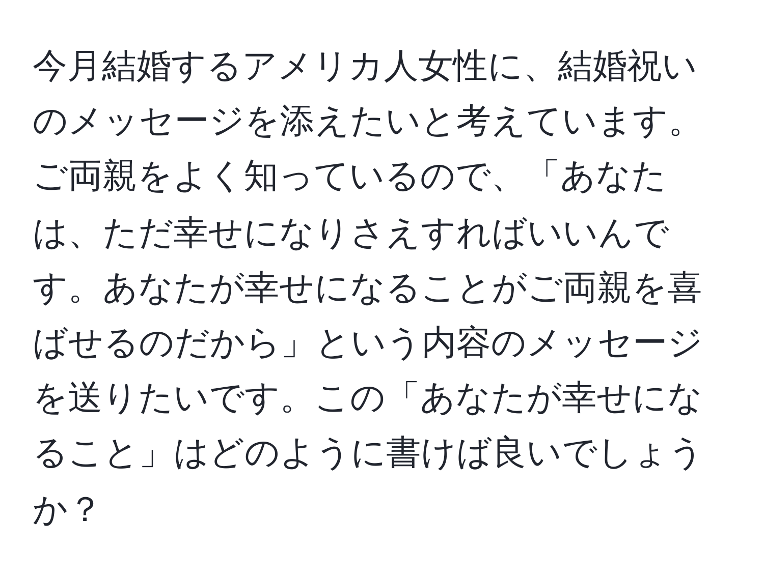 今月結婚するアメリカ人女性に、結婚祝いのメッセージを添えたいと考えています。ご両親をよく知っているので、「あなたは、ただ幸せになりさえすればいいんです。あなたが幸せになることがご両親を喜ばせるのだから」という内容のメッセージを送りたいです。この「あなたが幸せになること」はどのように書けば良いでしょうか？