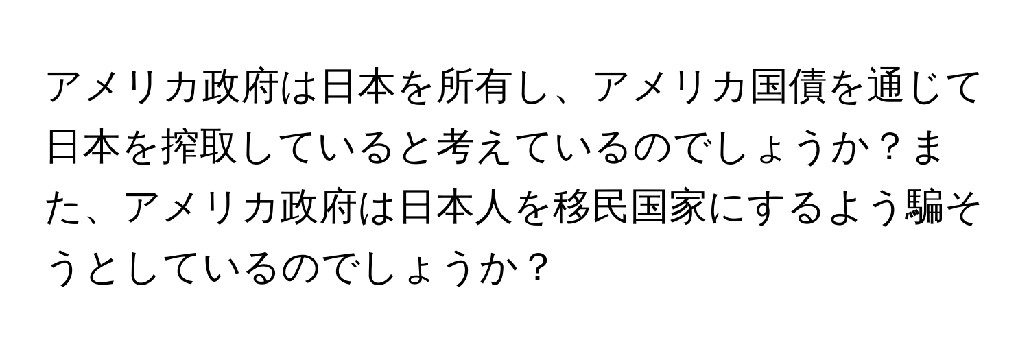 アメリカ政府は日本を所有し、アメリカ国債を通じて日本を搾取していると考えているのでしょうか？また、アメリカ政府は日本人を移民国家にするよう騙そうとしているのでしょうか？