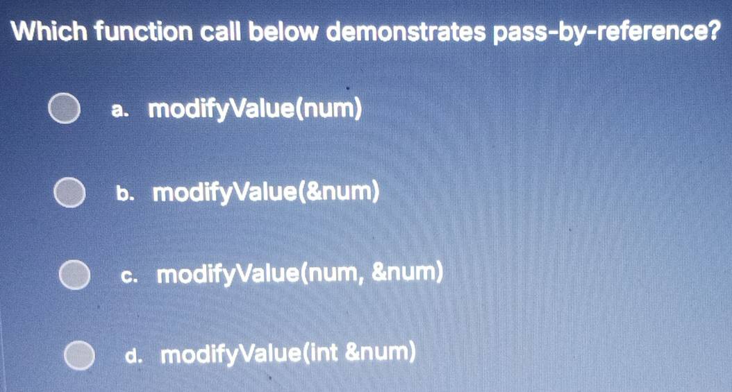 Which function call below demonstrates pass-by-reference?
a. modifyValue(num)
b. modifyValue(&num)
c. modifyValue(num, &num)
d. modifyValue(int &num)