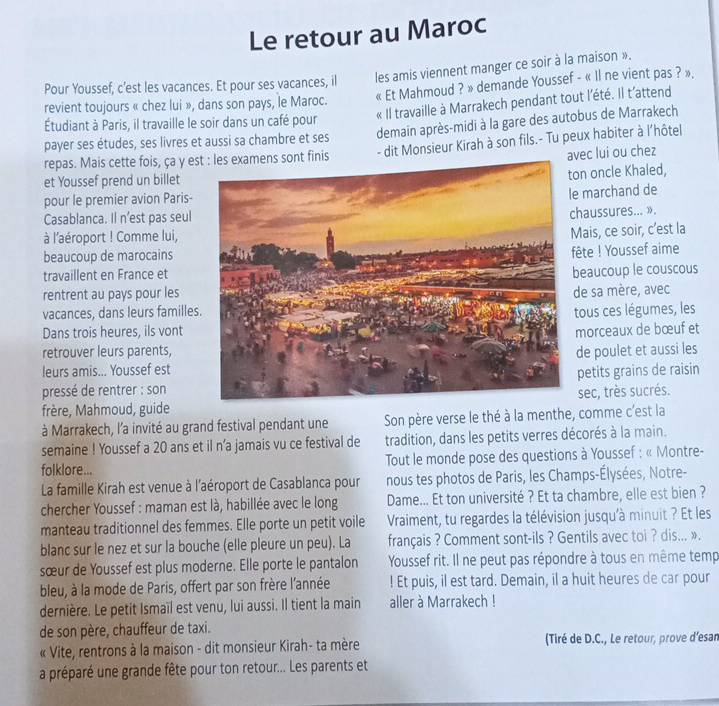 Le retour au Maroc
Pour Youssef, c’est les vacances. Et pour ses vacances, il les amis viennent manger ce soir à la maison ».
« Et Mahmoud ? » demande Youssef - « Il ne vient pas ? »,
« Il travaille à Marrakech pendant tout l'été. Il t'attend
revient toujours « chez lui », dans son pays, le Maroc.
demain après-midi à la gare des autobus de Marrakech
Étudiant à Paris, il travaille le soir dans un café pour
payer ses études, ses livres et aussi sa chambre et ses
repas. Mais cette fois, ça y esont finis - dit Monsieur Kirah à son fils.- Tu peux habiter à l'hôtel
avec lui ou chez
et Youssef prend un billet
n oncle Khaled,
pour le premier avion Paris-
marchand de
Casablanca. Il n’est pas seul
haussures... ».
à l'aéroport ! Comme lui,
ais, ce soir, c’est la
beaucoup de marocains
ête ! Youssef aime
travaillent en France et
rentrent au pays pour les eaucoup le couscous
vacances, dans leurs famillese sa mère, avec
tous ces légumes, les
Dans trois heures, ils vont morceaux de bœuf et
retrouver leurs parents,
de poulet et aussi les
leurs amis... Youssef est
petits grains de raisin
pressé de rentrer : sonsèc, très sucrés.
frère, Mahmoud, guide
à Marrakech, l'a invité au grand festival pendant une Son père verse le thé à la menthe, comme c'est la
semaine ! Youssef a 20 ans et il n’a jamais vu ce festival de tradition, dans les petits verres décorés à la main.
folklore... Tout le monde pose des questions à Youssef : « Montre-
La famille Kirah est venue à l'aéroport de Casablanca pour nous tes photos de Paris, les Champs-Élysées, Notre-
chercher Youssef : maman est là, habillée avec le long Dame... Et ton université ? Et ta chambre, elle est bien ?
manteau traditionnel des femmes. Elle porte un petit voile  Vraiment, tu regardes la télévision jusqu'à minuit ? Et les
blanc sur le nez et sur la bouche (elle pleure un peu). La français ? Comment sont-ils ? Gentils avec toi ? dis... ».
sœur de Youssef est plus moderne. Elle porte le pantalon Youssef rit. Il ne peut pas répondre à tous en même temp
bleu, à la mode de Paris, offert par son frère l'année ! Et puis, il est tard. Demain, il a huit heures de car pour
dernière. Le petit Ismaïl est venu, lui aussi. Il tient la main aller à Marrakech !
de son père, chauffeur de taxi.
« Vite, rentrons à la maison - dit monsieur Kirah- ta mère (Tiré de D.C., Le retour, prove d’esan
a préparé une grande fête pour ton retour... Les parents et