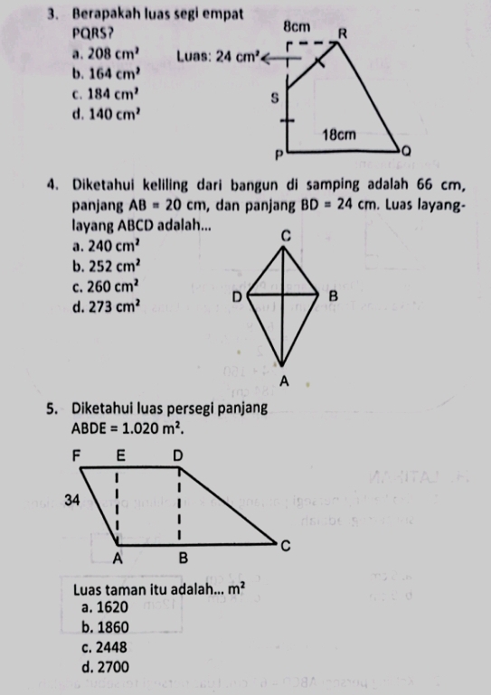 Berapakah luas segi empat 8cm R
PQRS?
a . 208cm^2 Luas: 24cm^2
r
b. 164cm^2
C. 184cm^2
s
d. 140cm^2
18cm
P
4. Diketahui keliling dari bangun di samping adalah 66 cm,
panjang AB=20cm , dan panjang BD=24cm. Luas layang-
layang ABCD adalah...
a. 240cm^2
b. 252cm^2
C. 260cm^2
d. 273cm^2
5. Diketahui luas persegi panjang
ABDE=1.020m^2. 
Luas taman itu adalah... m^2
a. 1620
b. 1860
c. 2448
d. 2700