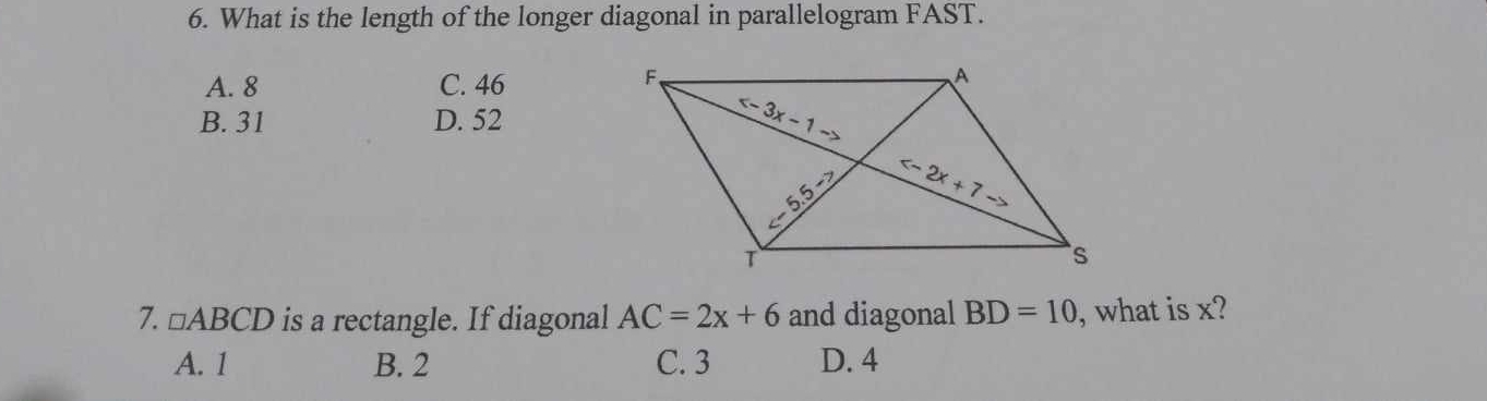 What is the length of the longer diagonal in parallelogram FAST.
A. 8 C. 46
B. 31 D. 52
7. □ ABCD is a rectangle. If diagonal AC=2x+6 and diagonal BD=10 , what is x?
A. 1 B. 2 C. 3 D. 4