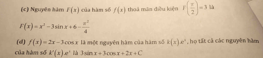 (c) Nguyên hàm F(x) của hàm số f(x) thoả mãn điều kiện F( π /2 )=3la
F(x)=x^2-3sin x+6- π^2/4 
(d) f(x)=2x-3cos x1 là một nguyên hàm của hàm số k(x).e^x , họ tất cả các nguyên hàm
của hàm số k'(x).e^x là 3sin x+3cos x+2x+C