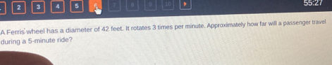 2 3 4 5 7 B 9 10 、 55:27 
A Ferris' wheel has a diameter of 42 feet. It rotates 3 times per minute. Approximately how far will a passenger travel 
during a 5-minute ride?