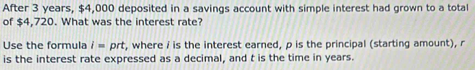 After 3 years, $4,000 deposited in a savings account with simple interest had grown to a total 
of $4,720. What was the interest rate? 
Use the formula i= prt, where i is the interest earned, p is the principal (starting amount), r
is the interest rate expressed as a decimal, and t is the time in years.