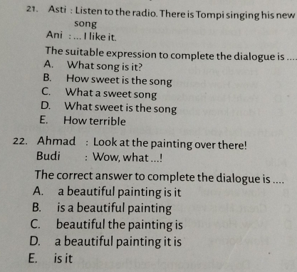 Asti : Listen to the radio. There is Tompi singing his new
song
Ani : ... I like it.
The suitable expression to complete the dialogue is ...
A. What song is it?
B. How sweet is the song
C. What a sweet song
D. What sweet is the song
E. How terrible
22. Ahmad : Look at the painting over there!
Budi : Wow, what ...!
The correct answer to complete the dialogue is ....
A. a beautiful painting is it
B. is a beautiful painting
C. beautiful the painting is
D. a beautiful painting it is
E. is it