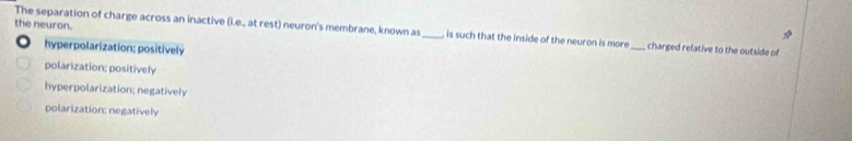 the neuron.
The separation of charge across an inactive (i.e., at rest) neuron's membrane, known as _, is such that the inside of the neuron is more_ charged relative to the outside of
hyperpolarization; positively
polarization; positively
hyperpolarization; negatively
polarization: negatively
