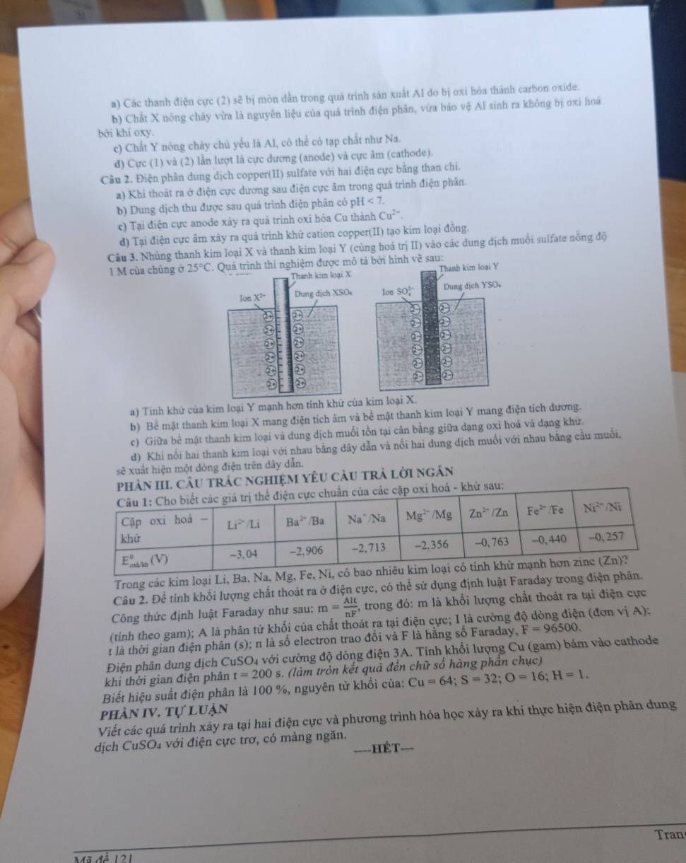 Các thanh điện cực (2) sẽ bị mòn dẫn trong quá trinh sản xuất Al đo bị oxi hỏa thành carbon oxide.
b) Chất X nóng chây vừa là nguyên liệu của quá trình điện phân, vừa báo vệ Al sinh ra không bị oxí hoá
bởi khí oxy.
c) Chất Y nóng chảy chủ yếu là Al, có thể có tạp chất như Na.
d) Cực (1) và (2) lần lượt là cực dương (anode) và cực âm (cathode).
Câu 2. Điện phần dung dịch copper(II) sulfate với hai điện cực bằng than chi.
a) Khi thoát ra ở điện cực dương sau điện cực âm trong quá trình điện phân.
b) Dung dịch thu được sau quá trình điện phân có pH <7.
c) Tại điện cực anode xây ra quá trinh oxi hóa Cu thành Cu^(2+).
d) Tại điện cực âm xây ra quá trình khử cation copper(II) tạo kim loại đồng.
Cầu 3. Nhúng thanh kim loại X và thanh kim loại Y (cùng hoá trị II) vào các dung dịch muổi sulfate nồng độ
1 M của chủng ở 25°C :  Quả trình thí nghiệm được mô tả bởi hình về sau:
Thanh kim loại X Thanh kim loại Y
Ion X^(2+) Dung dịch XSO Ion SO Dung dịch YSO。
D
③
D
④ ③
③ ③
①
D
a) Tính khử của kim loại Y mạnh hơn tính khứ của kim loại X.
b) Bể mặt thanh kim loại X mang điện tích âm và bể mặt thanh kim loại Y mang điện tích dương.
c) Giữa bể mặt thanh kim loại và dung dịch muối tồn tại cân bằng giữa dạng oxi hoá và dạng khử.
d) Khi nổi hai thanh kim loại với nhau bằng dãy dẫn và nổi hai đung dịch muối với nhau bằng cầu muối,
sẽ xuất hiện một dòng điện trên dây dẫn.
III. CÂu trác nghiệM yêU càu trả lời ngân
Trong các kim loại Li, Ba, Na, Mg, Fe,
Câu 2. Để tính khối lượng chất thoát ra ở điện cực, có thể sử dụng định luật Faraday trong điện phân.
Công thức định luật Faraday như sau: m= AIt/nF  , trong đó: m là khối lượng chất thoát ra tại điện cực
(tinh theo gam); A là phân tử khối của chất thoát ra tại điện cực; I là cường độ dòng điện (đơn vị A);
t là thời gian điện phân (s); n là số electron trao đổi và F là hằng số Faraday, F=96500.
Điện phân dung dịch CuSO4 với cường độ dòng điện 3A. Tính khối lượng Cu (gam) bám vào cathode
khi thời gian điện phân t=200 s. (làm tròn kết quả đền chữ số hàng phần chục)
Biết hiệu suất điện phân là 100 %, nguyên tử khối của: Cu=64;S=32;O=16;H=1.
phản IV. Tự luận
Viết các quá trình xảy ra tại hai điện cực và phương trình hóa học xảy ra khi thực hiện điện phân dung
dịch CuSO₄ với điện cực trơ, có màng ngăn.
=HếT ===
Tran
12