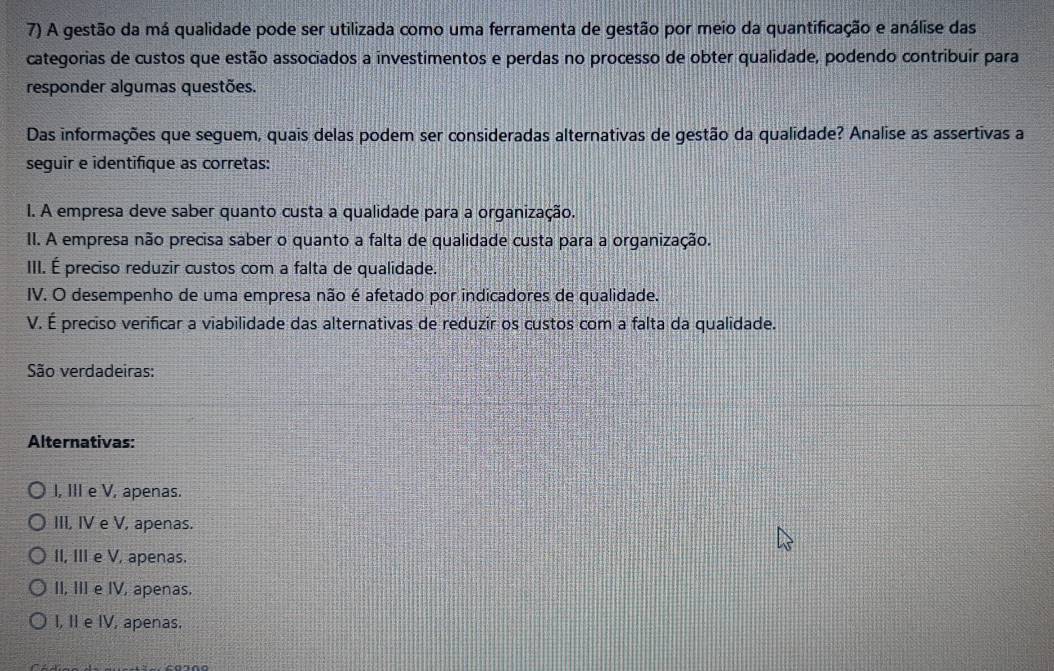 A gestão da má qualidade pode ser utilizada como uma ferramenta de gestão por meio da quantificação e análise das
categorias de custos que estão associados a investimentos e perdas no processo de obter qualidade, podendo contribuir para
responder algumas questões.
Das informações que seguem, quais delas podem ser consideradas alternativas de gestão da qualidade? Analise as assertivas a
seguir e identifique as corretas:
I. A empresa deve saber quanto custa a qualidade para a organização.
II. A empresa não precisa saber o quanto a falta de qualidade custa para a organização.
III. É preciso reduzir custos com a falta de qualidade.
IV. O desempenho de uma empresa não é afetado por indicadores de qualidade.
V. É preciso verificar a viabilidade das alternativas de reduzir os custos com a falta da qualidade.
São verdadeiras:
Alternativas:
I, III e V, apenas.
III, IV e V, apenas.
II, III e V, apenas.
II, III e IV, apenas.
I, II e IV, apenas.