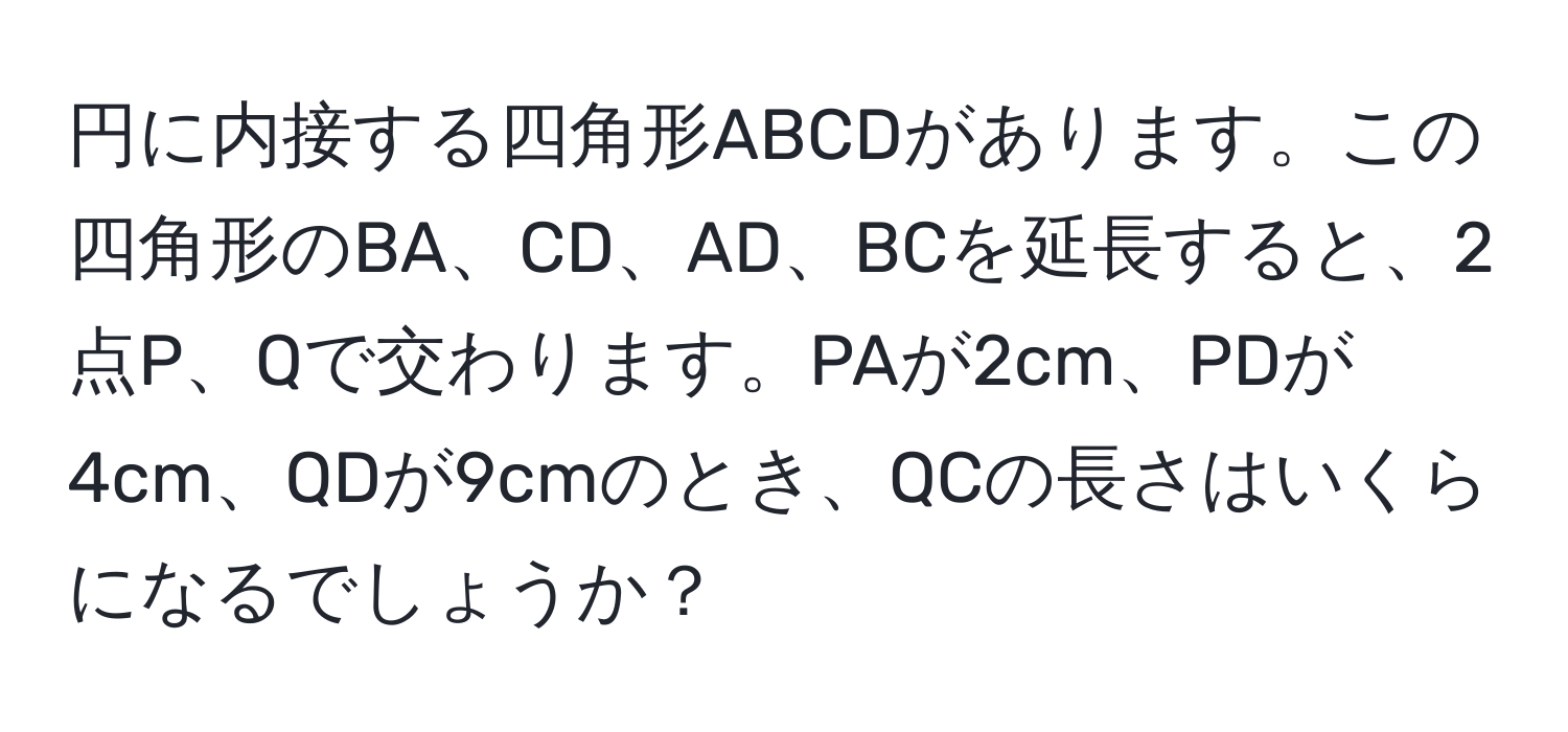 円に内接する四角形ABCDがあります。この四角形のBA、CD、AD、BCを延長すると、2点P、Qで交わります。PAが2cm、PDが4cm、QDが9cmのとき、QCの長さはいくらになるでしょうか？