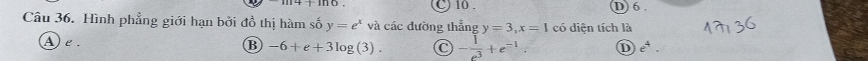 C) 10. D 6.
Câu 36. Hình phẳng giới hạn bởi đồ thị hàm số y=e^x và các đường thắng y=3, x=1 có diện tích là
A) e.
B -6+e+3log (3).
C - 1/e^3 +e^(-1).
D e^4.