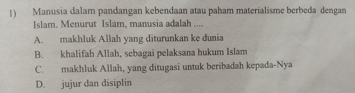 Manusia dalam pandangan kebendaan atau paham materialisme berbeda dengan
Islam. Menurut Islam, manusia adalah ....
A. makhluk Allah yang diturunkan ke dunia
B. khalifah Allah, sebagai pelaksana hukum Islam
C. makhluk Allah, yang ditugasi untuk beribadah kepada-Nya
D. jujur dan disiplin