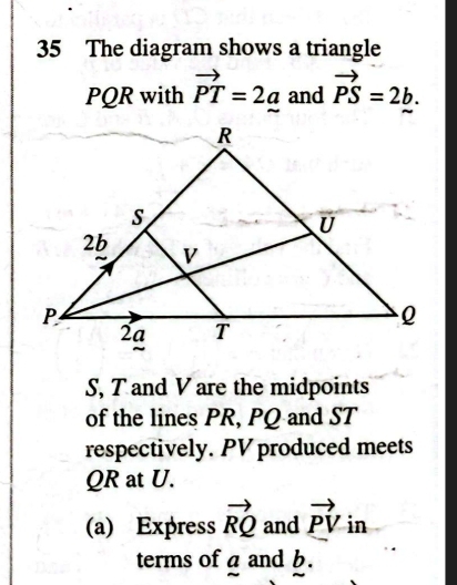 The diagram shows a triangle
PQR with vector PT=2a and vector PS=2b.
S, T and V are the midpoints 
of the lines PR, PQ and ST
respectively. PV produced meets
QR at U. 
(a) Express vector RQ and vector PV in 
terms of a and b.