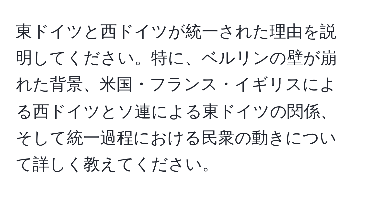 東ドイツと西ドイツが統一された理由を説明してください。特に、ベルリンの壁が崩れた背景、米国・フランス・イギリスによる西ドイツとソ連による東ドイツの関係、そして統一過程における民衆の動きについて詳しく教えてください。